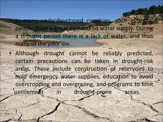 In many underdeveloped countries, such as India, people place a great demand on water supply. During a drought period there is a lack of water, and thus many of the poor die. Although drought cannot be reliably predicted, certain precautions can be taken in drought-risk areas. These include construction of reservoirs to hold emergency water supplies, education to avoid overcropping and overgrazing, and programs to limit settlement in drought-prone areas.  