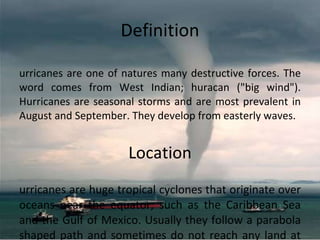 Definition Hurricanes are one of natures many destructive forces. The word comes from West Indian; huracan ("big wind"). Hurricanes are seasonal storms and are most prevalent in August and September. They develop from easterly waves. Location Hurricanes are huge tropical cyclones that originate over oceans near the equator, such as the Caribbean Sea and the Gulf of Mexico. Usually they follow a parabola shaped path and sometimes do not reach any land at all. 