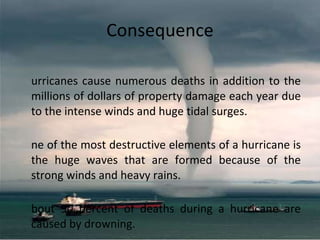 Consequence Hurricanes cause numerous deaths in addition to the millions of dollars of property damage each year due to the intense winds and huge tidal surges.  One of the most destructive elements of a hurricane is the huge waves that are formed because of the strong winds and heavy rains. About 90 percent of deaths during a hurricane are caused by drowning. 