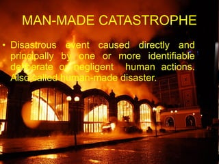 MAN-MADE CATASTROPHE Disastrous event caused directly and principally by one or more identifiable deliberate or negligent  human actions. Also called human-made disaster. 