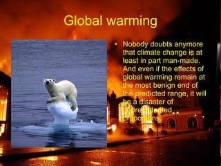 Global warming Nobody doubts anymore that climate change is at least in part man-made. And even if the effects of global warming remain at the most benign end of the predicted range, it will be a disaster of unprecedented proportions.   