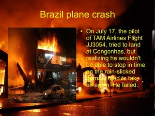 Brazil plane crash On July 17, the pilot of TAM Airlines Flight JJ3054, tried to land at Congonhas, but realizing he wouldn't be able to stop in time on the rain-slicked tarmac, tried to take off again. He failed.  