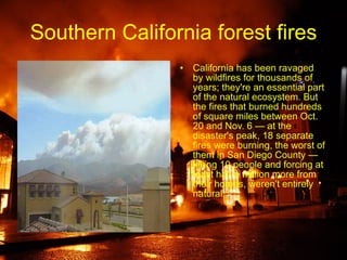 Southern California forest fires California has been ravaged by wildfires for thousands of years; they're an essential part of the natural ecosystem. But the fires that burned hundreds of square miles between Oct. 20 and Nov. 6 — at the disaster's peak, 18 separate fires were burning, the worst of them in San Diego County — killing 10 people and forcing at least half a million more from their homes, weren't entirely natural 