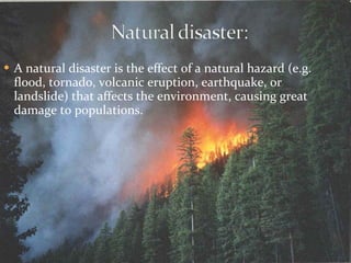A natural disaster is the effect of a natural hazard (e.g. flood, tornado, volcanic eruption, earthquake, or landslide) that affects the environment, causing great damage to populations.  