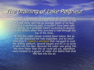 The Draining of Lake Peigneur   In 1980, a Texaco oil rig was drilling for petroleum at Lake Peigneur, a Louisiana lake that sits directly on top of a salt mine, and has an average depth of six feet. Were it a swimming pool, it wouldn't have been safe for diving, so it probably wasn't surprising to anyone but the drillers when they punched a hole through the top of the mine. At first the water simply trickled down below. But as the salt dissolved the hole expanded, and by lunch time they'd  created a whirlpool  that managed to suck the drilling platform, several barges and 65 or so acres of land into the lake. Because the water was going into the mine faster than the air could get out, spectators were treated to a geyser of water and debris that shot 400 feet into the air. 