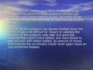 Fortunately no workers were killed by the whirlpool. Those on the platform, while unable to do their job properly, were smart enough to haul ass when things started getting a little too real, as were the salt miners below. Though all the evidence was literally flushed down the drain, it was a bit difficult for Texaco to sidestep the mystery of the suddenly salty lake and giant-ass waterfall that wasn't there before, and were forced to pay out over $40 million dollars, an amount of money that ensured the oil industry would never again cause an environmental disaster. 
