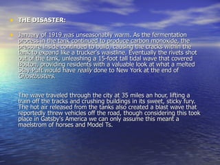 THE DISASTER: January of 1919 was unseasonably warm. As the fermentation process in the tank continued to produce carbon monoxide, the pressure inside continued to build, causing the cracks within the tank to expand like a trucker's waistline. Eventually the rivets shot out of the tank, unleashing a 15-foot tall tidal wave that covered Boston, providing residents with a valuable look at what a melted Stay-Puft would have  really  done to New York at the end of  Ghostbusters. The wave traveled through the city at 35 miles an hour, lifting a train off the tracks and crushing buildings in its sweet, sticky fury. The hot air released from the tanks also created a blast wave that reportedly threw vehicles off the road, though considering this took place in Gatsby's America we can only assume this meant a maelstrom of horses and Model Ts. 