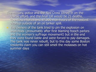 The military, police and the Red Cross joined in on the rescue effort, and the final toll would be 21 deaths, countless injuries and 87,000 man hours of the nastiest cleanup outside of an oil tanker spill. The owners of the tank tried to pin the explosion on anarchists (presumably after first blaming hooch parlors and the women's suffrage movement) but in the end they were found liable and were forced to pay damages. The tank was never rebuilt, but to this day some Boston residents claim you can still smell the molasses on hot summer days 