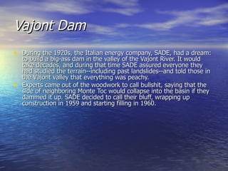 Vajont Dam   During the 1920s, the Italian energy company, SADE, had a dream: to build a big-ass dam in the valley of the Vajont River. It would take decades, and during that time SADE assured everyone they had studied the terrain--including past landslides--and told those in the Vajont valley that everything was peachy. Experts came out of the woodwork to call bullshit, saying that the side of neighboring Monte Toc would collapse into the basin if they dammed it up. SADE decided to call their bluff, wrapping up construction in 1959 and starting filling in 1960. 