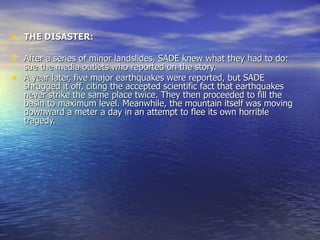 THE DISASTER: After a series of minor landslides, SADE knew what they had to do: sue the media outlets who reported on the story. A year later, five major earthquakes were reported, but SADE shrugged it off, citing the accepted scientific fact that earthquakes never strike the same place twice. They then proceeded to fill the basin to maximum level. Meanwhile, the mountain itself was moving downward a meter a day in an attempt to flee its own horrible tragedy. 