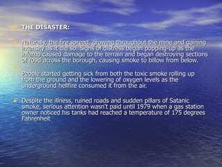 THE DISASTER:   Naturally, the fire spread, growing throughout the mine and gaining intensity as it did so. Signs of distress began popping-up as the inferno caused damage to the terrain and began destroying sections of road across the borough, causing smoke to billow from below. People started getting sick from both the toxic smoke rolling up from the ground and the lowering of oxygen levels as the underground hellfire consumed it from the air. Despite the illness, ruined roads and sudden pillars of Satanic smoke, serious attention wasn't paid until 1979 when a gas station owner noticed his tanks had reached a temperature of 175 degrees Fahrenheit 