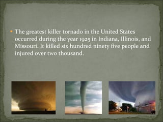 The greatest killer tornado in the United States occurred during the year 1925 in Indiana, Illinois, and Missouri. It killed six hundred ninety five people and injured over two thousand.  