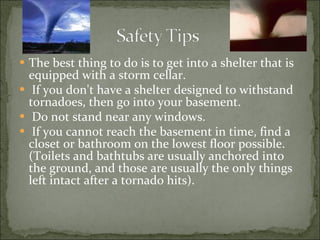 The best thing to do is to get into a shelter that is equipped with a storm cellar. If you don't have a shelter designed to withstand tornadoes, then go into your basement. Do not stand near any windows. If you cannot reach the basement in time, find a closet or bathroom on the lowest floor possible. (Toilets and bathtubs are usually anchored into the ground, and those are usually the only things left intact after a tornado hits).   