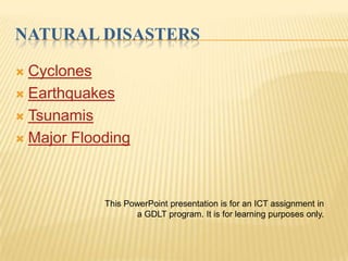 NATURAL DISASTERS

 Cyclones
 Earthquakes

 Tsunamis

 Major Flooding




            This PowerPoint presentation is for an ICT assignment in
                   a GDLT program. It is for learning purposes only.
 