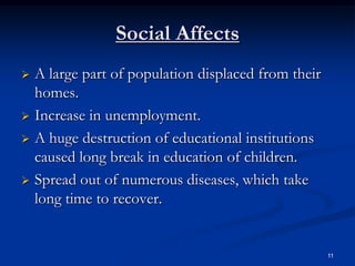 Social Affects
 A large part of population displaced from their
  homes.
 Increase in unemployment.

 A huge destruction of educational institutions
  caused long break in education of children.
 Spread out of numerous diseases, which take
  long time to recover.


                                                    11
 