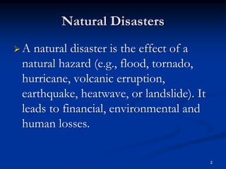 Natural Disasters
A natural disaster is the effect of a
natural hazard (e.g., flood, tornado,
hurricane, volcanic erruption,
earthquake, heatwave, or landslide). It
leads to financial, environmental and
human losses.

                                          2
 