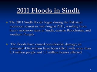 2011 Floods in Sindh
   The 2011 Sindh floods began during the Pakistani
    monsoon season in mid-August 2011, resulting from
    heavy monsoon rains in Sindh, eastern Balochistan, and
    southern Punjab.

    The floods have caused considerable damage; an
    estimated 434 civilians have been killed, with more than
    5.3 million people and 1.5 million homes affected.



                                                           4
 
