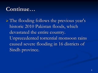 Continue…
 The flooding follows the previous year's
 historic 2010 Pakistan floods, which
 devastated the entire country.
 Unprecedented torrential monsoon rains
 caused severe flooding in 16 districts of
 Sindh province.



                                             5
 