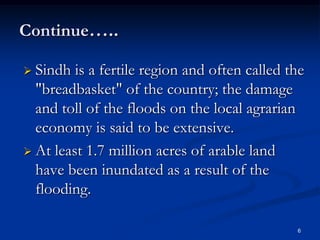 Continue…..

 Sindh  is a fertile region and often called the
  "breadbasket" of the country; the damage
  and toll of the floods on the local agrarian
  economy is said to be extensive.
 At least 1.7 million acres of arable land
  have been inundated as a result of the
  flooding.

                                               6
 