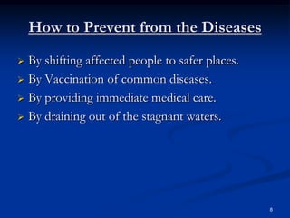 How to Prevent from the Diseases
 By shifting affected people to safer places.
 By Vaccination of common diseases.

 By providing immediate medical care.

 By draining out of the stagnant waters.




                                                 8
 