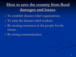 How to save the country from flood
       damages and losses.
 To establish disaster relief organizations.
 To train the disaster relief workers.

 By creating awareness in the people for the
  rescue.
 By strong communication.




                                                9
 