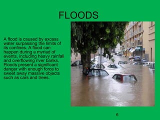 6
FLOODS
A flood is caused by excess
water surpassing the limits of
its confines. A flood can
happen during a myriad of
events, including heavy rainfall
and overflowing river banks.
Floods present a significant
danger with enough force to
sweet away massive objects
such as cars and trees.
 
