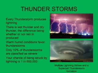 THUNDER STORMS
•
Every Thunderstorm produces
lightning
•
There is wet thunder and dry
thunder, the difference being
whether or not rain in
produced
•
Warm humid conditions favor
thunderstorms
•
Only 10% of thunderstorms
are classified as severe
•
Your chance of being struck by
lightning is 1 in 600,000
Multiple Lightning Strikes and a
Supercell Thunderstorm
formation
 