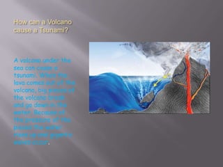 How can a Volcano
cause a Tsunami?



A volcano under the
sea can cause a
tsunami. When the
lava comes out of the
volcano, big pieces of
the volcano break
and go down in the
water. Because of
the pressure of the
pieces the water
rises up and gigantic
waves occur.
 