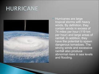    Hurricanes are large
    tropical storms with heavy
    winds. By definition, they
    contain winds in excess of
    74 miles per hour (119 km
    per hour) and large areas of
    rainfall. In addition, they
    have the potential to spawn
    dangerous tornadoes. The
    strong winds and excessive
    rainfall also produce
    abnormal rises in sea levels
    and flooding.
 