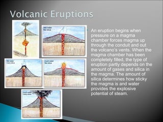    An eruption begins when
    pressure on a magma
    chamber forces magma up
    through the conduit and out
    the volcano’s vents. When the
    magma chamber has been
    completely filled, the type of
    eruption partly depends on the
    amount of gases and silica in
    the magma. The amount of
    silica determines how sticky
    the magma is and water
    provides the explosive
    potential of steam.
 