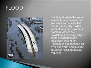    Flooding is when the water
    level in a river, lake or the
    sea rises and covers land
    that is usually dry.  While
    some floods occur without
    problem, others are
    devastating, causing large-
    scale destruction and
    significant loss of life. 
    Flooding is experienced all
    over the world and in some
    countries flooding occurs
    regularly.
 
