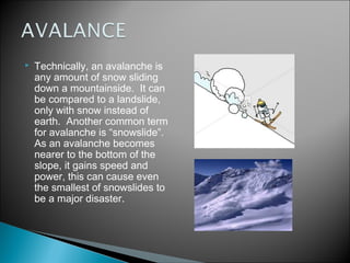    Technically, an avalanche is
    any amount of snow sliding
    down a mountainside.  It can
    be compared to a landslide,
    only with snow instead of
    earth.  Another common term
    for avalanche is “snowslide”. 
    As an avalanche becomes
    nearer to the bottom of the
    slope, it gains speed and
    power, this can cause even
    the smallest of snowslides to
    be a major disaster.
 