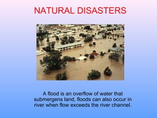 NATURAL DISASTERS




    A flood is an overflow of water that
submergens land, floods can also occur in
river when flow exceeds the river channel.
 