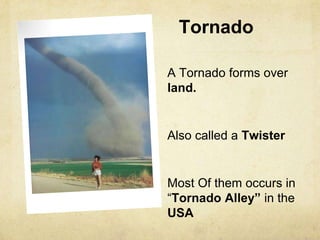Tornado
A Tornado forms over
land.
Also called a Twister
Most Of them occurs in
“Tornado Alley” in the
USA
 
