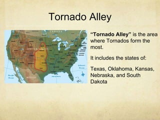 Tornado Alley
“Tornado Alley” is the area
where Tornados form the
most.
It includes the states of:
Texas, Oklahoma, Kansas,
Nebraska, and South
Dakota
 
