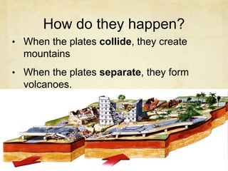 How do they happen?
• When the plates collide, they create
mountains
• When the plates separate, they form
volcanoes.
 