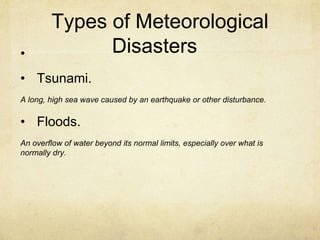 Types of Meteorological
Disasters•
• Tsunami.
A long, high sea wave caused by an earthquake or other disturbance.
• Floods.
An overflow of water beyond its normal limits, especially over what is
normally dry.
 