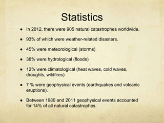 Statistics
● In 2012, there were 905 natural catastrophes worldwide.
● 93% of which were weather-related disasters.
● 45% were meteorological (storms)
● 36% were hydrological (floods)
● 12% were climatological (heat waves, cold waves,
droughts, wildfires)
● 7 % were geophysical events (earthquakes and volcanic
eruptions).
● Between 1980 and 2011 geophysical events accounted
for 14% of all natural catastrophes.
 