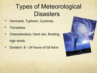 Types of Meteorological
Disasters
• Hurricane, Typhoon, Cyclones.
• Tornadoes.
• Characteristics: Hard rain, flooding,
high winds.
• Duration: 8 – 24 hours of full force
 