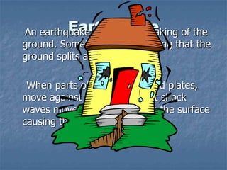 EarthquakeAn earthquake is a violent shaking of the
ground. Sometimes it is so strong that the
ground splits apart.
When parts of the earth, called plates,
move against each other giant shock
waves move upwards towards the surface
causing the earthquake.
 