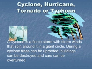 Cyclone, Hurricane,
Tornado or Typhoon
A Cyclone is a fierce storm with storm winds
that spin around it in a giant circle. During a
cyclone trees can be uprooted, buildings
can be destroyed and cars can be
overturned.
 