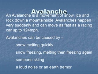 AvalancheAn Avalanche is a movement of snow, ice and
rock down a mountainside. Avalanches happen
very suddenly and can move as fast as a racing
car up to 124mph.
Avalanches can be caused by –
snow melting quickly
snow freezing, melting then freezing again
someone skiing
a loud noise or an earth tremor
 