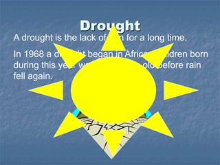 Drought
A drought is the lack of rain for a long time.
In 1968 a drought began in Africa. Children born
during this year were five years old before rain
fell again.
 