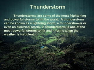 Thunderstorm 
Thunderstorms are some of the most frightening 
and powerful storms to hit the world. A thunderstorm 
can be known as a lightning storm, a thundershower or 
even an electrical storm. A thunderstorm is one of the 
most powerful storms to hit and it forms when the 
weather is turbulent. 
 