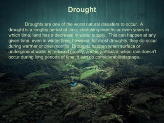 Drought 
Droughts are one of the worst natural disasters to occur. A 
drought is a lengthy period of time, stretching months or even years in 
which time; land has a decrease in water supply. This can happen at any 
given time, even in winter time, however, for most droughts, they do occur 
during warmer or drier months. Droughts happen when surface or 
underground water is reduced greatly, and in particular, when rain doesn’t 
occur during long periods of time, it can do considerable damage. 
 