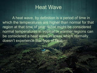 Heat Wave 
A heat wave, by definition is a period of time in 
which the temperatures are higher than normal for that 
region at that time of year. What might be considered 
normal temperatures in tropical or warmer regions can 
be considered a heat wave in areas which normally 
doesn’t experience that type of heat. 
 