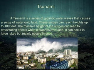 Tsunami 
A Tsunami is a series of gigantic water waves that causes 
a surge of water onto land. These surges can reach heights up 
to 100 feet. The massive height of the surges can lead to 
devastating effects when it crashes over land. It can occur in 
large lakes but mainly occurs in seas. 
 