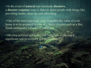 • In the event of natural and manmade disasters, 
a disaster response team is there to assist people with things like 
providing meals, clean-up, and rebuilding. 
• One of the most important ways to protect the value of your 
home is to be prepared in case of a major disaster such as a fire, 
flood, earthquake, tornado, or hurricane. 
• Develop political and individual behaviors in playing a 
significant role in recovery and prevention. 
