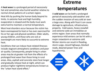 Extreme
temperaturesA heat wave is a prolonged period of excessively
hot and sometimes also humid weather relative to
normal climat patterns of a certain region.
Heat kills by pushing the human body beyond its
limits. In extreme heat and high humidity,
evaporation is slowed and the body must work
extra hard to maintain a normal temperature.
Most heat disorders occur because the victim has
been overexposed to heat or has over-exercised for
his or her age and physical condition. Older adults,
young children, and those who are sick or
overweight are more likely to succumb to extreme
heat.
Conditions that can induce heat-related illnesses
include stagnant atmospheric conditions and poor
air quality. Consequently, people living in urban
areas may be at greater risk from the effects of a
prolonged heat wave than those living in rural
areas. Also, asphalt and concrete store heat longer
and gradually release heat at night, which can
produce higher nighttime temperatures known as
the "urban heat island effect."
A cold wave can be both a prolonged
period of excessively cold weather and
the sudden invasion of very cold air over
a large area. Along with frost it can cause
damage to agriculture, infrastructure,
property. Cold waves, heavy snowfall
and extreme cold can immobilize an
entire region. Even areas that normally
experience mild winters can be hit with a
major snowstorm or extreme cold.
Winter storms can result in flooding,
storm surge, closed highways, blocked
roads, downed power lines and
hypothermia.
 