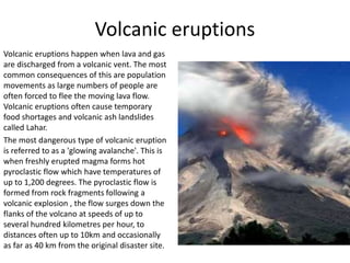 Volcanic eruptions
Volcanic eruptions happen when lava and gas
are discharged from a volcanic vent. The most
common consequences of this are population
movements as large numbers of people are
often forced to flee the moving lava flow.
Volcanic eruptions often cause temporary
food shortages and volcanic ash landslides
called Lahar.
The most dangerous type of volcanic eruption
is referred to as a 'glowing avalanche'. This is
when freshly erupted magma forms hot
pyroclastic flow which have temperatures of
up to 1,200 degrees. The pyroclastic flow is
formed from rock fragments following a
volcanic explosion , the flow surges down the
flanks of the volcano at speeds of up to
several hundred kilometres per hour, to
distances often up to 10km and occasionally
as far as 40 km from the original disaster site.
 